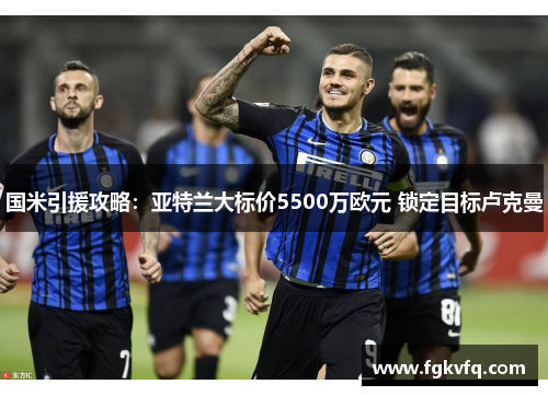国米引援攻略：亚特兰大标价5500万欧元 锁定目标卢克曼